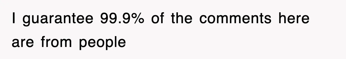 I guarantee 99.9% of the comments here are from people