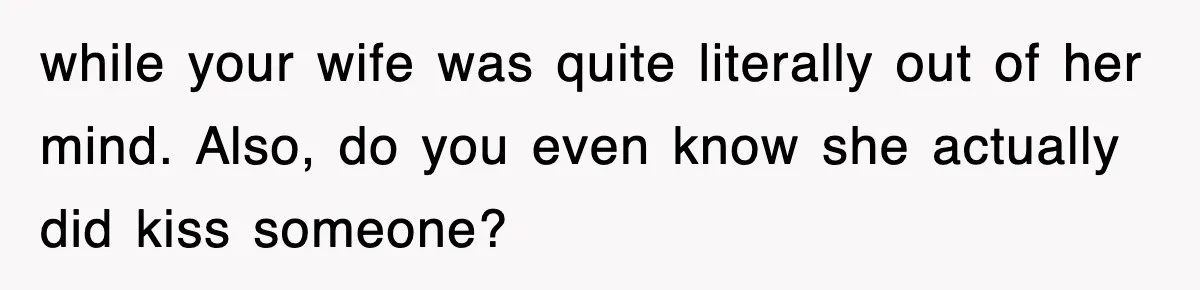while your wife was quite literally out of her mind. Also, do you even know she actually did kiss someone?