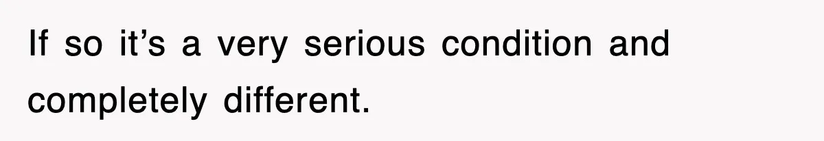If so it’s a very serious condition and completely different.