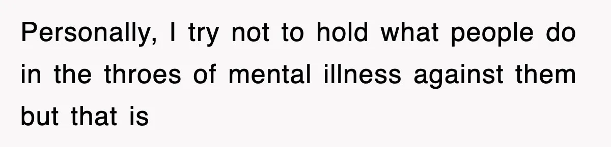 Personally, I try not to hold what people do in the throes of mental illness against them but that is