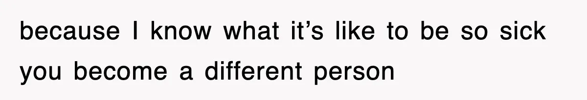 because I know what it’s like to be so sick you become a different person