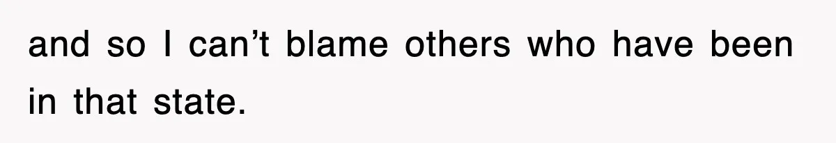 and so I can’t blame others who have been in that state.