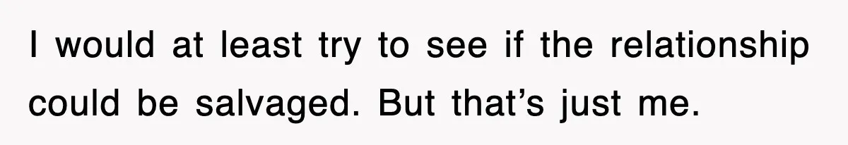 I would at least try to see if the relationship could be salvaged. But that’s just me.