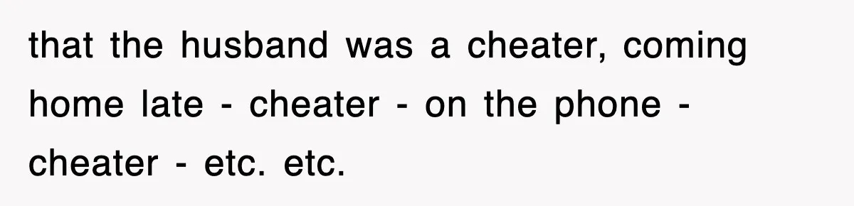 that the husband was a cheater, coming home late - cheater - on the phone - cheater - etc. etc.