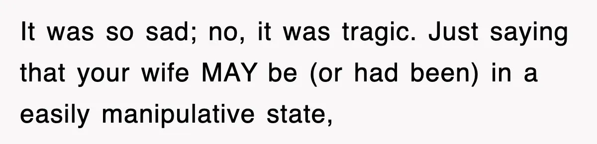 It was so sad; no, it was tragic. Just saying that your wife MAY be (or had been) in a easily manipulative state,