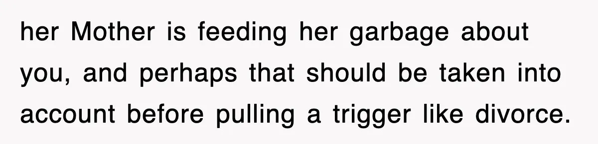 her Mother is feeding her garbage about you, and perhaps that should be taken into account before pulling a trigger like divorce.