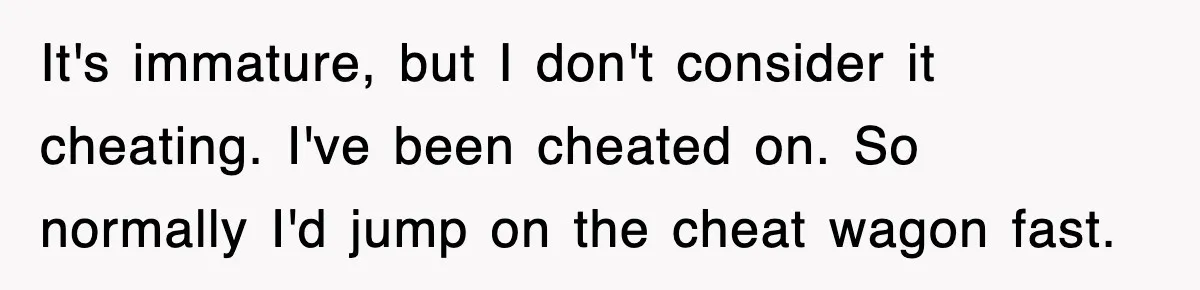 It's immature, but I don't consider it cheating. I've been cheated on. So normally I'd jump on the cheat wagon fast.
