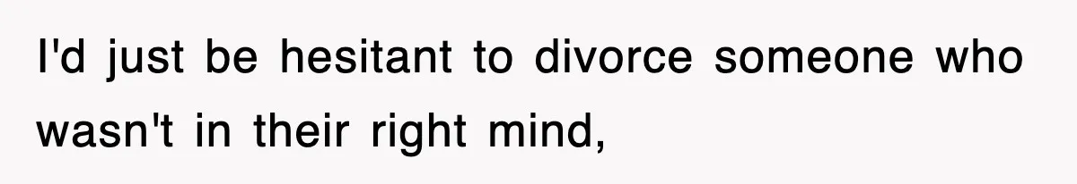 I'd just be hesitant to divorce someone who wasn't in their right mind,