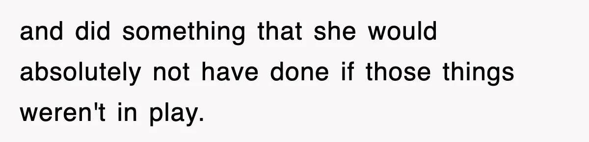 and did something that she would absolutely not have done if those things weren't in play.