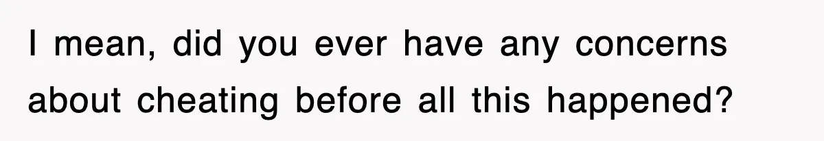 I mean, did you ever have any concerns about cheating before all this happened?