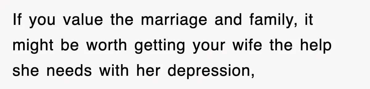 If you value the marriage and family, it might be worth getting your wife the help she needs with her depression,