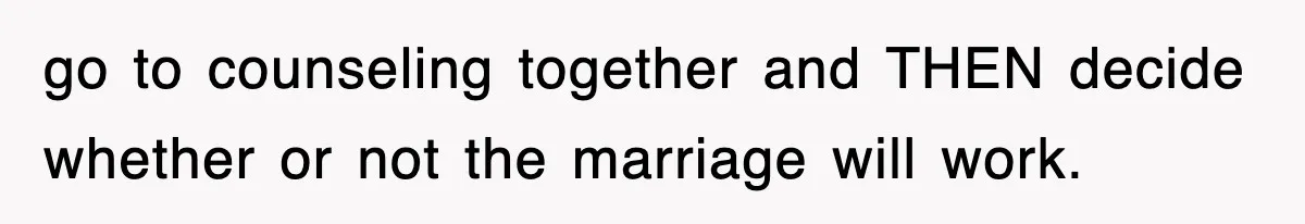 go to counseling together and THEN decide whether or not the marriage will work.