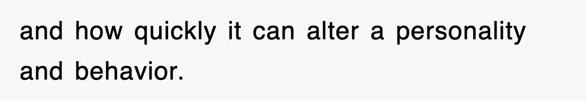 and how quickly it can alter a personality and behavior.