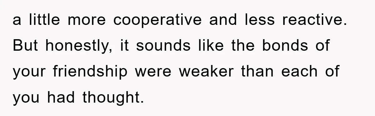 a little more cooperative and less reactive. But honestly, it sounds like the bonds of your friendship were weaker than each of you had thought.