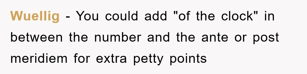 Supervisor Said No Abbreviations, He Obeyed, And Confused Everyone With ‘Ante Meridiem’ Wuellig − You could add "of the clock" in between the number and the ante or post meridiem for extra petty points