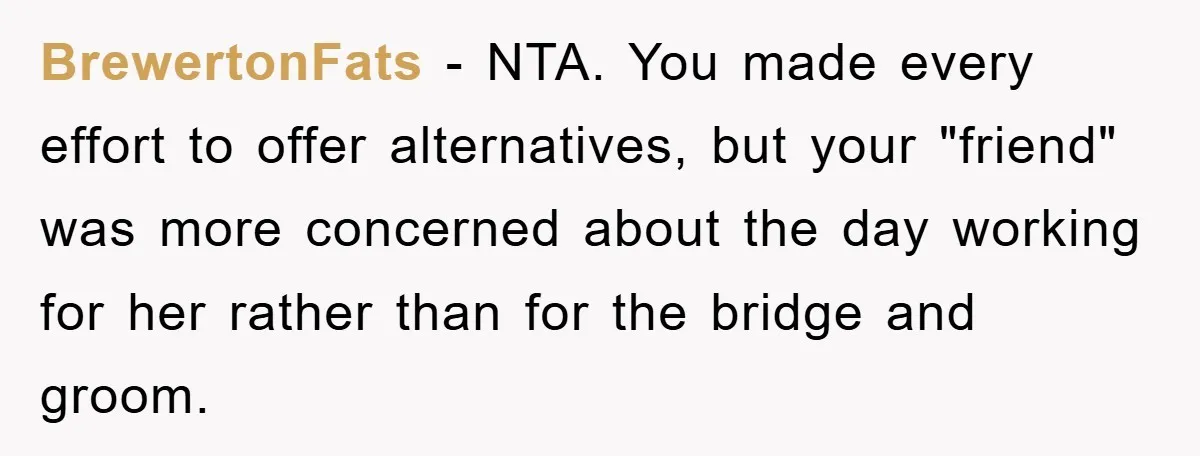 BrewertonFats - NTA. You made every effort to offer alternatives, but your "friend" was more concerned about the day working for her rather than for the bridge and groom.