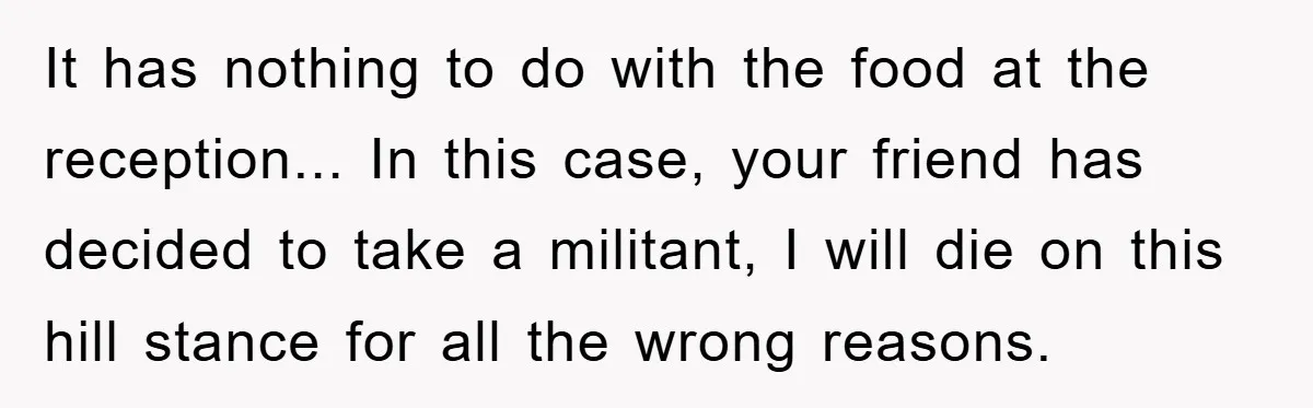 It has nothing to do with the food at the reception... In this case, your friend has decided to take a militant, I will die on this hill stance for...