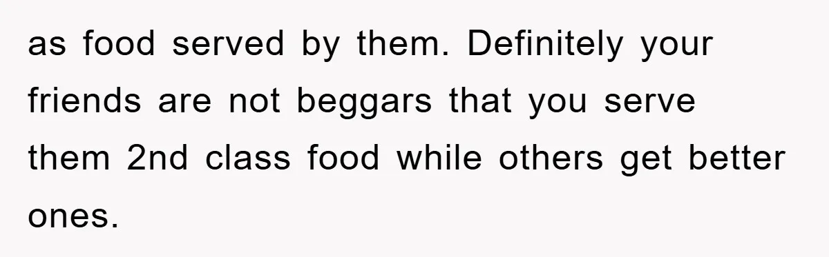 as food served by them. Definitely your friends are not beggars that you serve them 2nd class food while others get better ones.