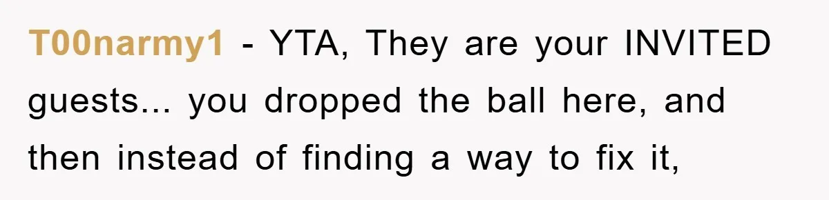 T00narmy1 - YTA, They are your INVITED guests... you dropped the ball here, and then instead of finding a way to fix it,
