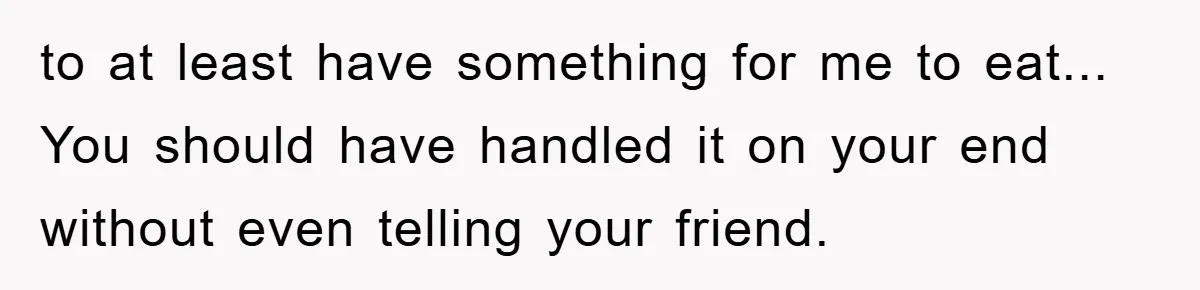 to at least have something for me to eat... You should have handled it on your end without even telling your friend.