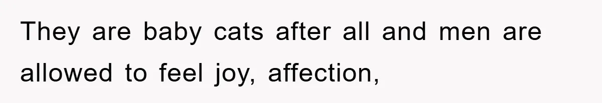 They are baby cats after all and men are allowed to feel joy, affection,