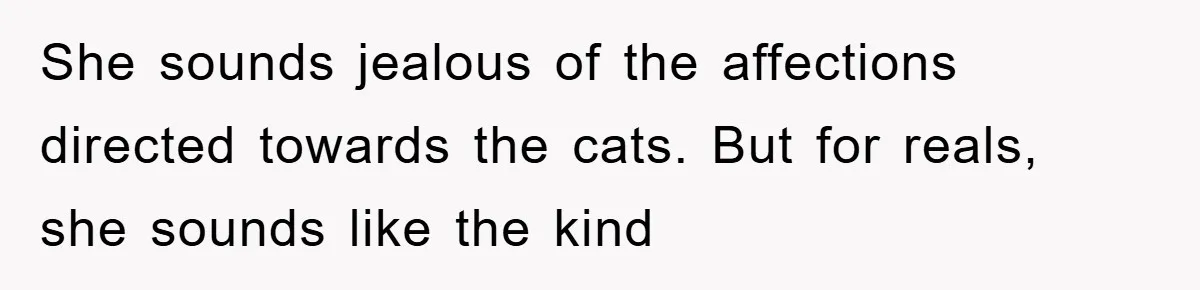She sounds jealous of the affections directed towards the cats. But for reals, she sounds like the kind