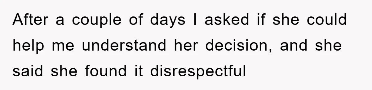 After a couple of days I asked if she could help me understand her decision, and she said she found it disrespectful