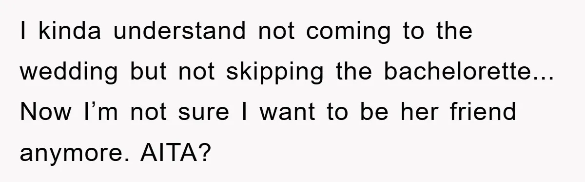 I kinda understand not coming to the wedding but not skipping the bachelorette... Now I’m not sure I want to be her friend anymore. AITA?