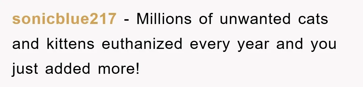 sonicblue217 − Millions of unwanted cats and kittens euthanized every year and you just added more!