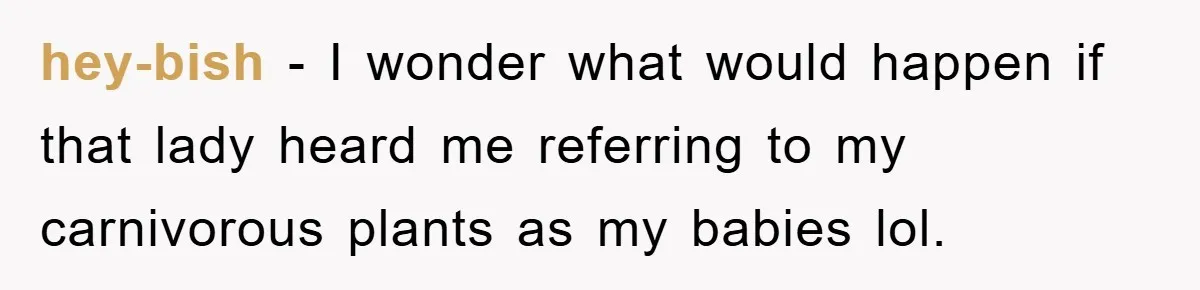 hey-bish − I wonder what would happen if that lady heard me referring to my carnivorous plants as my babies lol.