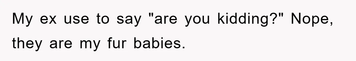My ex use to say "are you kidding?" Nope, they are my fur babies.
