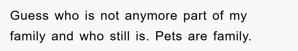Guess who is not anymore part of my family and who still is. Pets are family.