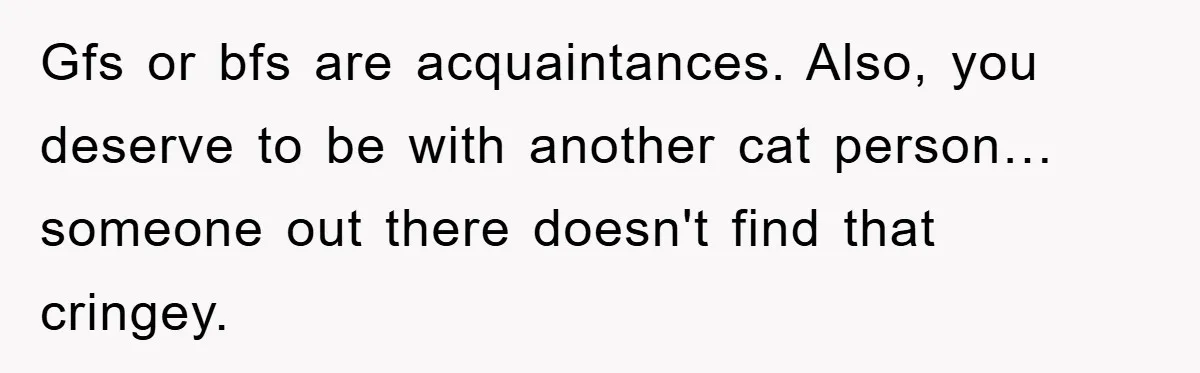 Gfs or bfs are acquaintances. Also, you deserve to be with another cat person… someone out there doesn't find that cringey.
