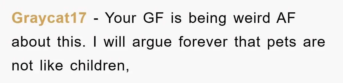 Graycat17 − Your GF is being weird AF about this. I will argue forever that pets are not like children,