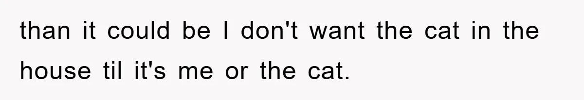 than it could be I don't want the cat in the house til it's me or the cat.