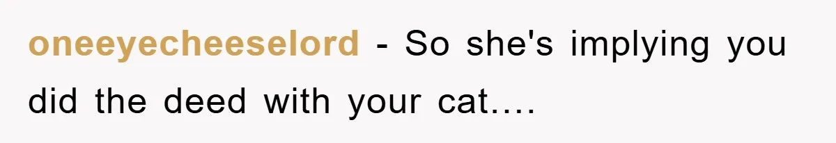 oneeyecheeselord − So she's implying you did the deed with your cat….