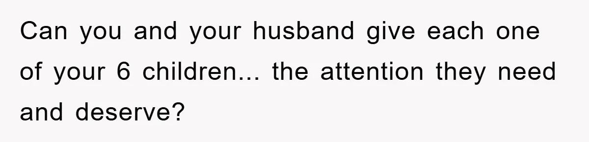 Can you and your husband give each one of your 6 children... the attention they need and deserve?