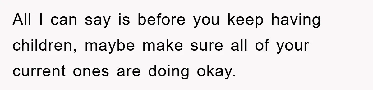 All I can say is before you keep having children, maybe make sure all of your current ones are doing okay.