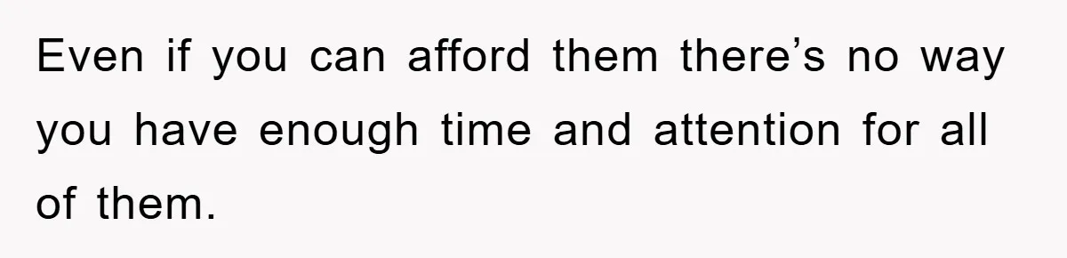 Even if you can afford them there’s no way you have enough time and attention for all of them.