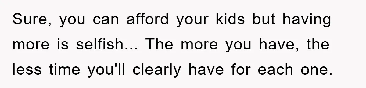 Sure, you can afford your kids but having more is selfish... The more you have, the less time you'll clearly have for each one.