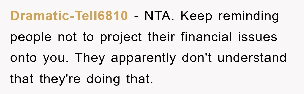 Dramatic-Tell6810 - NTA. Keep reminding people not to project their financial issues onto you. They apparently don't understand that they're doing that.