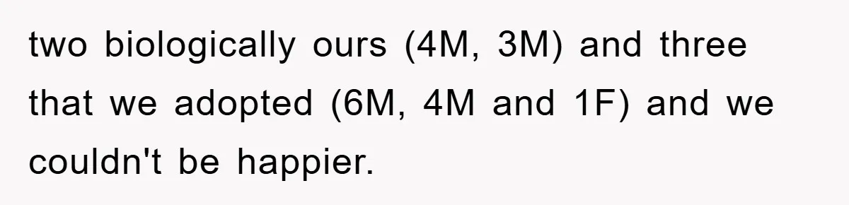 two biologically ours (4M, 3M) and three that we adopted (6M, 4M and 1F) and we couldn't be happier.
