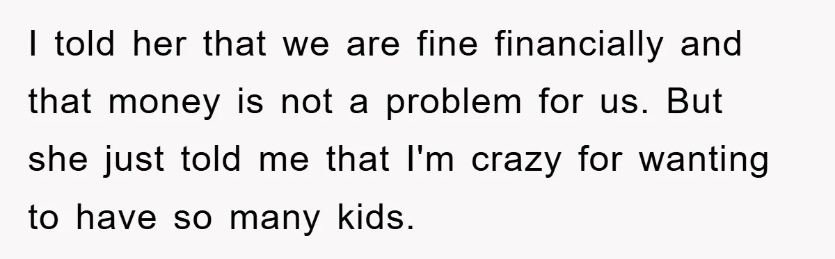 I told her that we are fine financially and that money is not a problem for us. But she just told me that I'm crazy for wanting to have so...