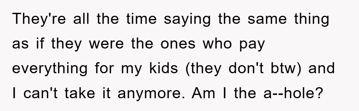 They're all the time saying the same thing as if they were the ones who pay everything for my kids (they don't btw) and I can't take it anymore. Am...