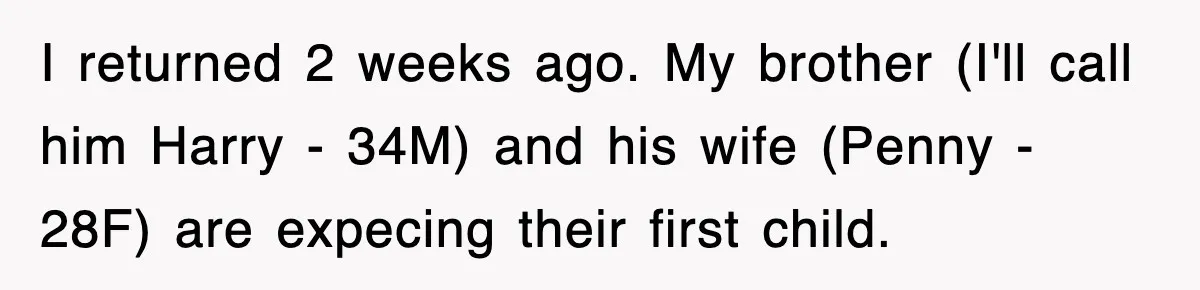 I returned 2 weeks ago. My brother (I'll call him Harry - 34M) and his wife (Penny - 28F) are expecing their first child.