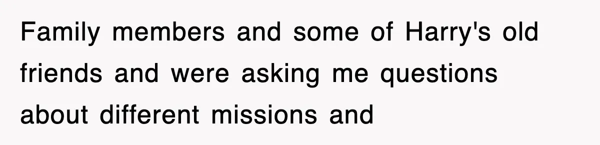 Family members and some of Harry's old friends and were asking me questions about different missions and