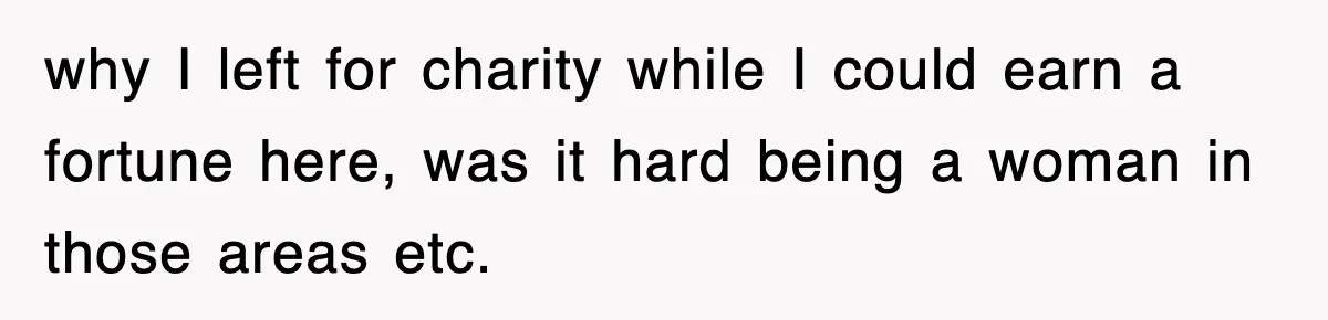 why I left for charity while I could earn a fortune here, was it hard being a woman in those areas etc.