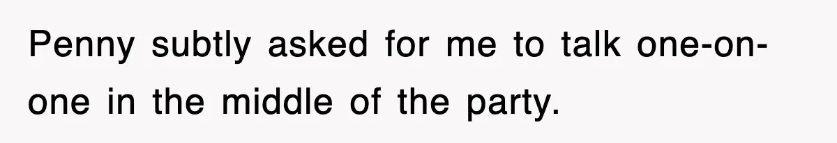 Penny subtly asked for me to talk one-on-one in the middle of the party.