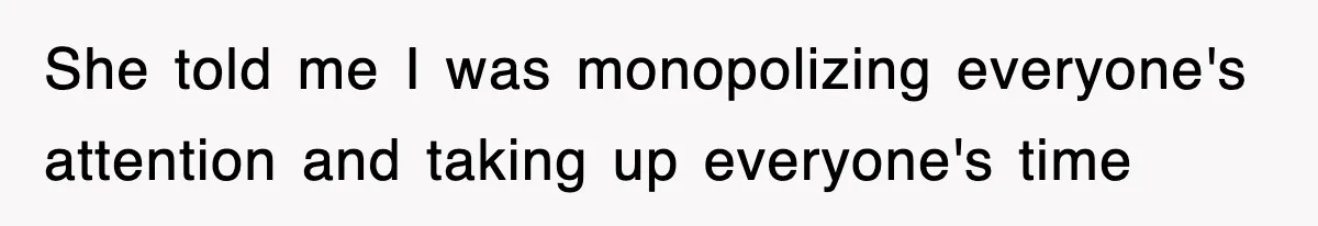 She told me I was monopolizing everyone's attention and taking up everyone's time