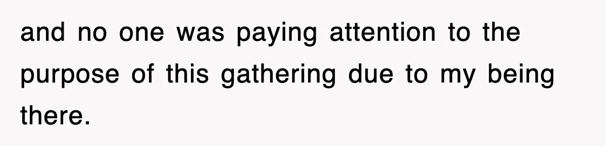 and no one was paying attention to the purpose of this gathering due to my being there.
